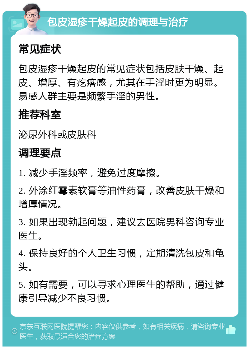 包皮湿疹干燥起皮的调理与治疗 常见症状 包皮湿疹干燥起皮的常见症状包括皮肤干燥、起皮、增厚、有疙瘩感，尤其在手淫时更为明显。易感人群主要是频繁手淫的男性。 推荐科室 泌尿外科或皮肤科 调理要点 1. 减少手淫频率，避免过度摩擦。 2. 外涂红霉素软膏等油性药膏，改善皮肤干燥和增厚情况。 3. 如果出现勃起问题，建议去医院男科咨询专业医生。 4. 保持良好的个人卫生习惯，定期清洗包皮和龟头。 5. 如有需要，可以寻求心理医生的帮助，通过健康引导减少不良习惯。