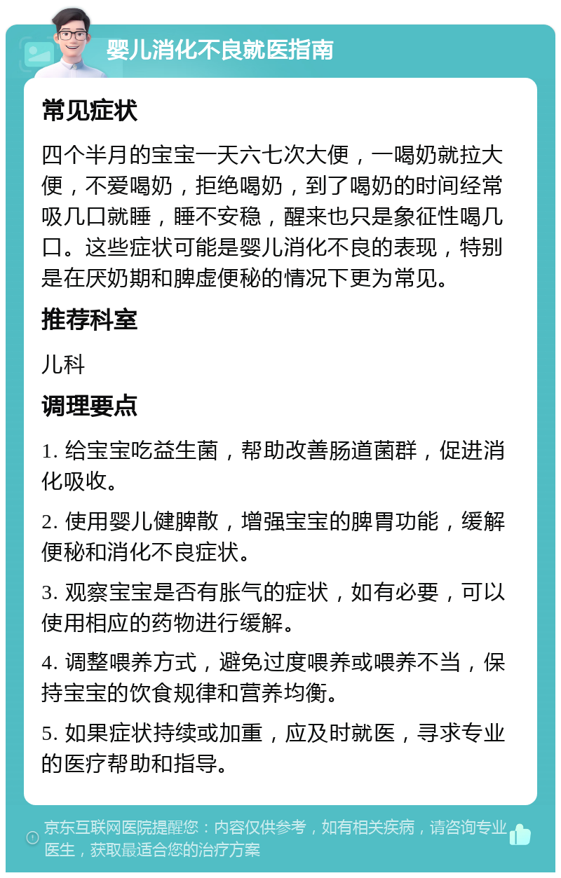 婴儿消化不良就医指南 常见症状 四个半月的宝宝一天六七次大便，一喝奶就拉大便，不爱喝奶，拒绝喝奶，到了喝奶的时间经常吸几口就睡，睡不安稳，醒来也只是象征性喝几口。这些症状可能是婴儿消化不良的表现，特别是在厌奶期和脾虚便秘的情况下更为常见。 推荐科室 儿科 调理要点 1. 给宝宝吃益生菌，帮助改善肠道菌群，促进消化吸收。 2. 使用婴儿健脾散，增强宝宝的脾胃功能，缓解便秘和消化不良症状。 3. 观察宝宝是否有胀气的症状，如有必要，可以使用相应的药物进行缓解。 4. 调整喂养方式，避免过度喂养或喂养不当，保持宝宝的饮食规律和营养均衡。 5. 如果症状持续或加重，应及时就医，寻求专业的医疗帮助和指导。