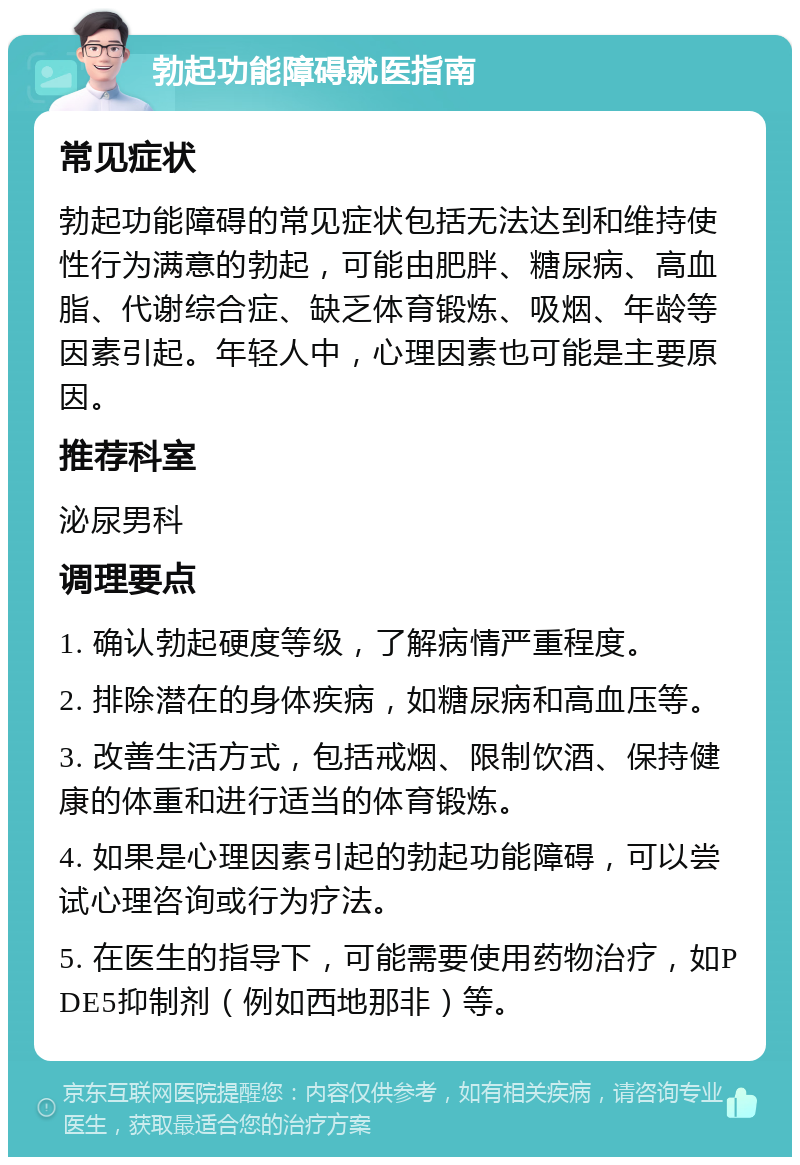 勃起功能障碍就医指南 常见症状 勃起功能障碍的常见症状包括无法达到和维持使性行为满意的勃起，可能由肥胖、糖尿病、高血脂、代谢综合症、缺乏体育锻炼、吸烟、年龄等因素引起。年轻人中，心理因素也可能是主要原因。 推荐科室 泌尿男科 调理要点 1. 确认勃起硬度等级，了解病情严重程度。 2. 排除潜在的身体疾病，如糖尿病和高血压等。 3. 改善生活方式，包括戒烟、限制饮酒、保持健康的体重和进行适当的体育锻炼。 4. 如果是心理因素引起的勃起功能障碍，可以尝试心理咨询或行为疗法。 5. 在医生的指导下，可能需要使用药物治疗，如PDE5抑制剂（例如西地那非）等。