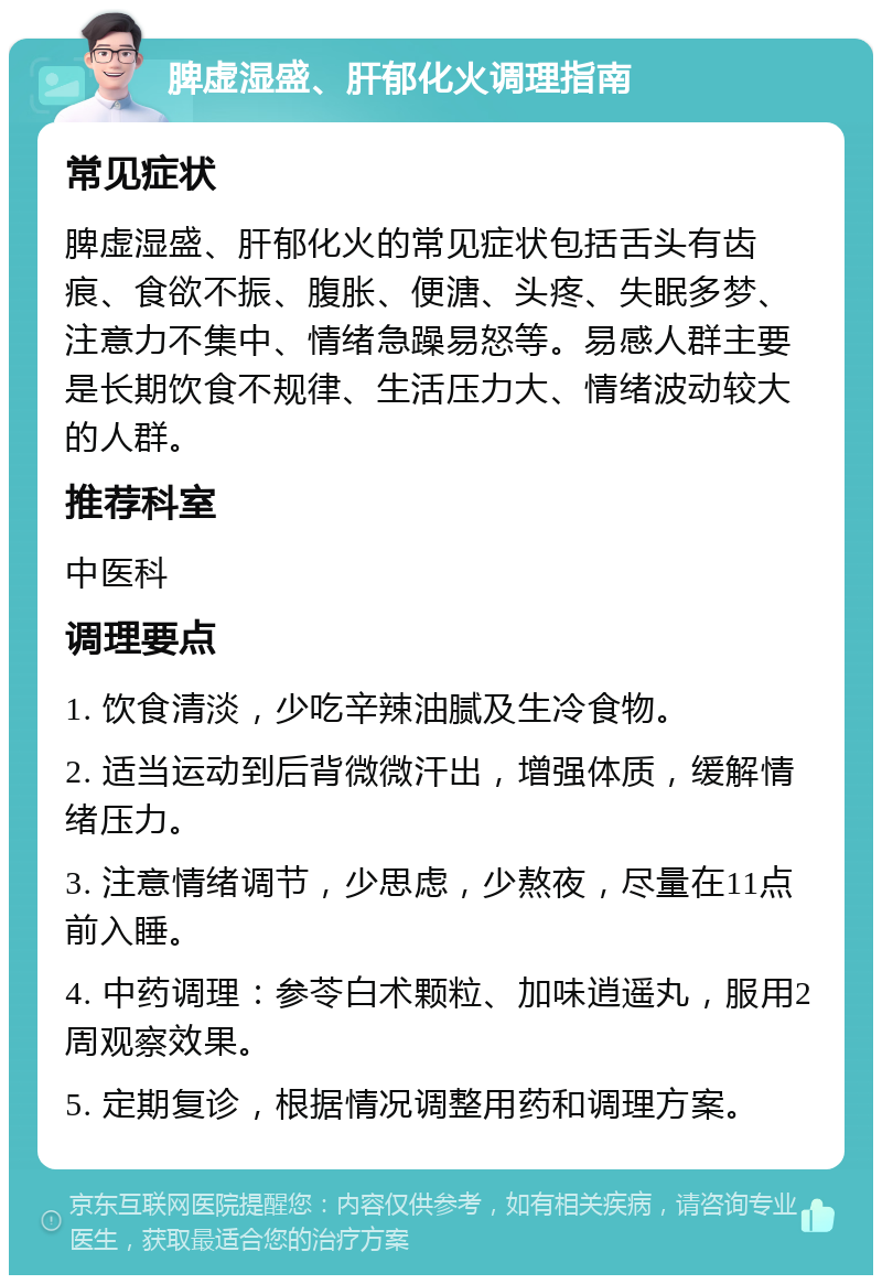 脾虚湿盛、肝郁化火调理指南 常见症状 脾虚湿盛、肝郁化火的常见症状包括舌头有齿痕、食欲不振、腹胀、便溏、头疼、失眠多梦、注意力不集中、情绪急躁易怒等。易感人群主要是长期饮食不规律、生活压力大、情绪波动较大的人群。 推荐科室 中医科 调理要点 1. 饮食清淡，少吃辛辣油腻及生冷食物。 2. 适当运动到后背微微汗出，增强体质，缓解情绪压力。 3. 注意情绪调节，少思虑，少熬夜，尽量在11点前入睡。 4. 中药调理：参苓白术颗粒、加味逍遥丸，服用2周观察效果。 5. 定期复诊，根据情况调整用药和调理方案。