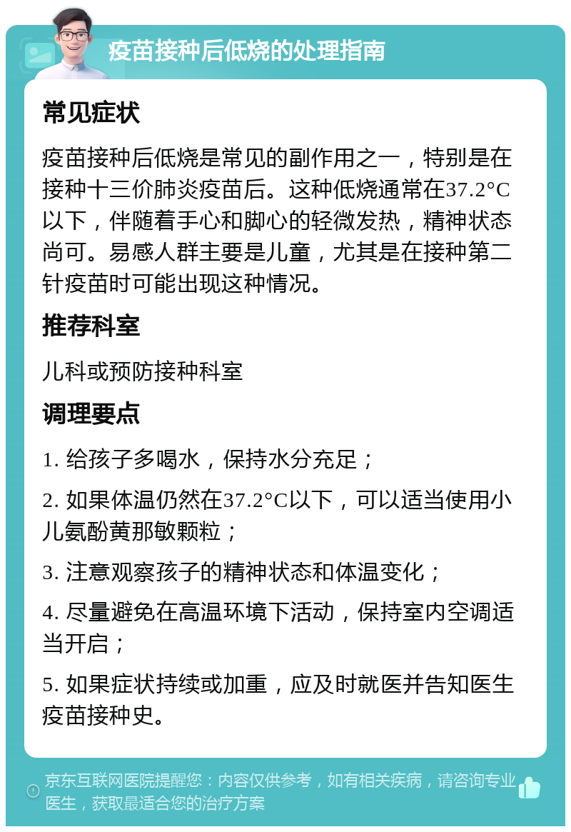 疫苗接种后低烧的处理指南 常见症状 疫苗接种后低烧是常见的副作用之一，特别是在接种十三价肺炎疫苗后。这种低烧通常在37.2°C以下，伴随着手心和脚心的轻微发热，精神状态尚可。易感人群主要是儿童，尤其是在接种第二针疫苗时可能出现这种情况。 推荐科室 儿科或预防接种科室 调理要点 1. 给孩子多喝水，保持水分充足； 2. 如果体温仍然在37.2°C以下，可以适当使用小儿氨酚黄那敏颗粒； 3. 注意观察孩子的精神状态和体温变化； 4. 尽量避免在高温环境下活动，保持室内空调适当开启； 5. 如果症状持续或加重，应及时就医并告知医生疫苗接种史。