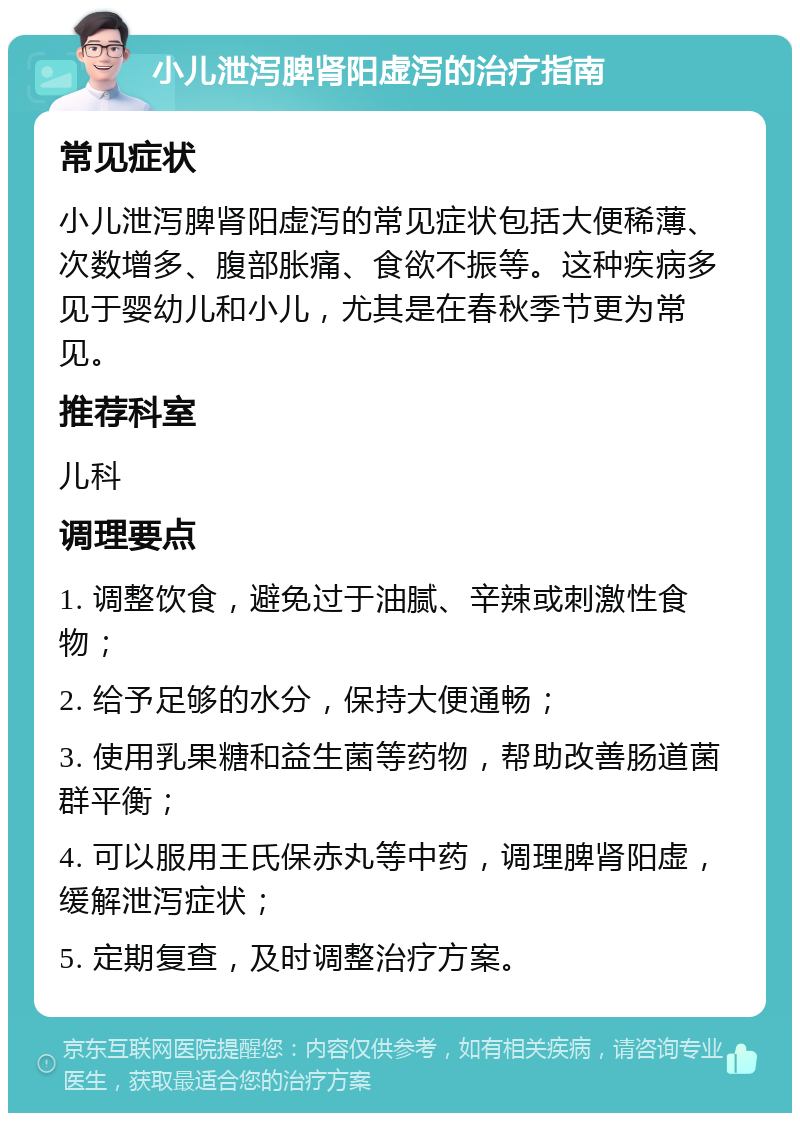 小儿泄泻脾肾阳虚泻的治疗指南 常见症状 小儿泄泻脾肾阳虚泻的常见症状包括大便稀薄、次数增多、腹部胀痛、食欲不振等。这种疾病多见于婴幼儿和小儿，尤其是在春秋季节更为常见。 推荐科室 儿科 调理要点 1. 调整饮食，避免过于油腻、辛辣或刺激性食物； 2. 给予足够的水分，保持大便通畅； 3. 使用乳果糖和益生菌等药物，帮助改善肠道菌群平衡； 4. 可以服用王氏保赤丸等中药，调理脾肾阳虚，缓解泄泻症状； 5. 定期复查，及时调整治疗方案。