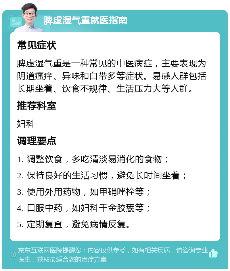 脾虚湿气重就医指南 常见症状 脾虚湿气重是一种常见的中医病症，主要表现为阴道瘙痒、异味和白带多等症状。易感人群包括长期坐着、饮食不规律、生活压力大等人群。 推荐科室 妇科 调理要点 1. 调整饮食，多吃清淡易消化的食物； 2. 保持良好的生活习惯，避免长时间坐着； 3. 使用外用药物，如甲硝唑栓等； 4. 口服中药，如妇科千金胶囊等； 5. 定期复查，避免病情反复。