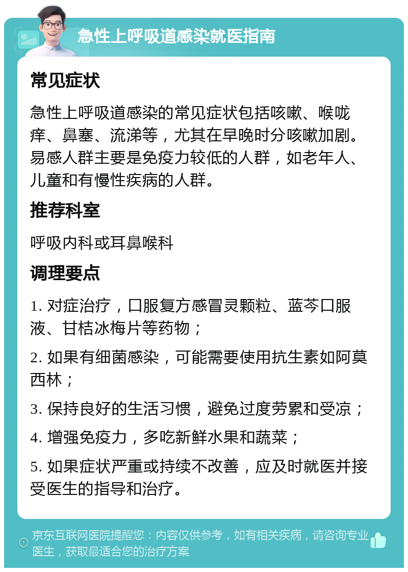 急性上呼吸道感染就医指南 常见症状 急性上呼吸道感染的常见症状包括咳嗽、喉咙痒、鼻塞、流涕等，尤其在早晚时分咳嗽加剧。易感人群主要是免疫力较低的人群，如老年人、儿童和有慢性疾病的人群。 推荐科室 呼吸内科或耳鼻喉科 调理要点 1. 对症治疗，口服复方感冒灵颗粒、蓝芩口服液、甘桔冰梅片等药物； 2. 如果有细菌感染，可能需要使用抗生素如阿莫西林； 3. 保持良好的生活习惯，避免过度劳累和受凉； 4. 增强免疫力，多吃新鲜水果和蔬菜； 5. 如果症状严重或持续不改善，应及时就医并接受医生的指导和治疗。