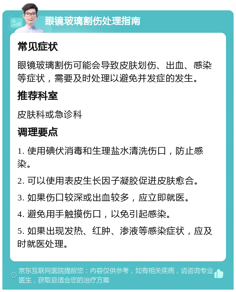 眼镜玻璃割伤处理指南 常见症状 眼镜玻璃割伤可能会导致皮肤划伤、出血、感染等症状，需要及时处理以避免并发症的发生。 推荐科室 皮肤科或急诊科 调理要点 1. 使用碘伏消毒和生理盐水清洗伤口，防止感染。 2. 可以使用表皮生长因子凝胶促进皮肤愈合。 3. 如果伤口较深或出血较多，应立即就医。 4. 避免用手触摸伤口，以免引起感染。 5. 如果出现发热、红肿、渗液等感染症状，应及时就医处理。