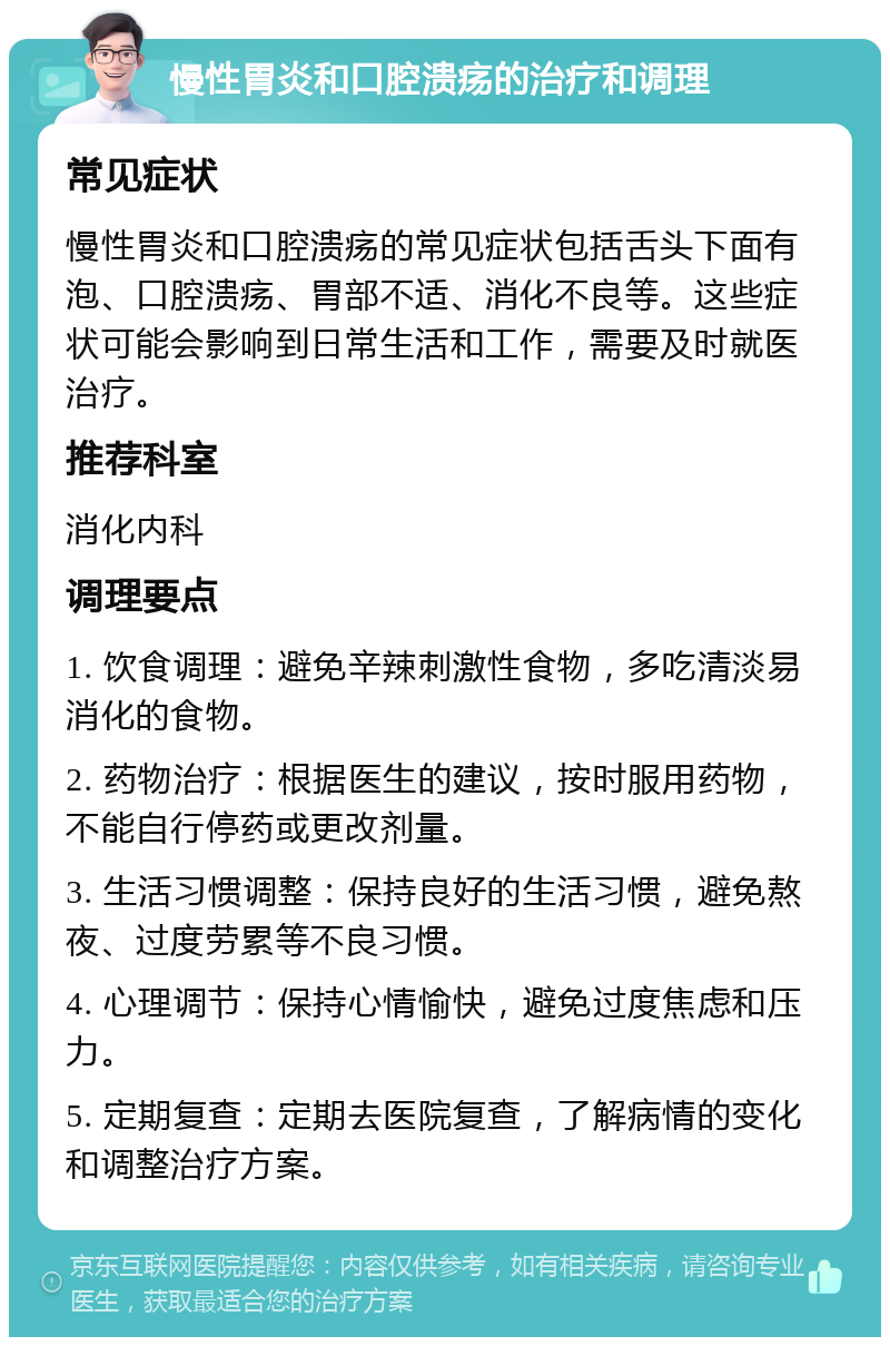 慢性胃炎和口腔溃疡的治疗和调理 常见症状 慢性胃炎和口腔溃疡的常见症状包括舌头下面有泡、口腔溃疡、胃部不适、消化不良等。这些症状可能会影响到日常生活和工作，需要及时就医治疗。 推荐科室 消化内科 调理要点 1. 饮食调理：避免辛辣刺激性食物，多吃清淡易消化的食物。 2. 药物治疗：根据医生的建议，按时服用药物，不能自行停药或更改剂量。 3. 生活习惯调整：保持良好的生活习惯，避免熬夜、过度劳累等不良习惯。 4. 心理调节：保持心情愉快，避免过度焦虑和压力。 5. 定期复查：定期去医院复查，了解病情的变化和调整治疗方案。