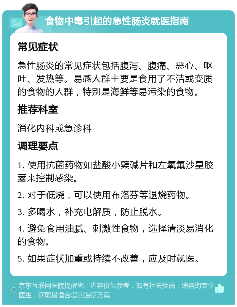 食物中毒引起的急性肠炎就医指南 常见症状 急性肠炎的常见症状包括腹泻、腹痛、恶心、呕吐、发热等。易感人群主要是食用了不洁或变质的食物的人群，特别是海鲜等易污染的食物。 推荐科室 消化内科或急诊科 调理要点 1. 使用抗菌药物如盐酸小檗碱片和左氧氟沙星胶囊来控制感染。 2. 对于低烧，可以使用布洛芬等退烧药物。 3. 多喝水，补充电解质，防止脱水。 4. 避免食用油腻、刺激性食物，选择清淡易消化的食物。 5. 如果症状加重或持续不改善，应及时就医。