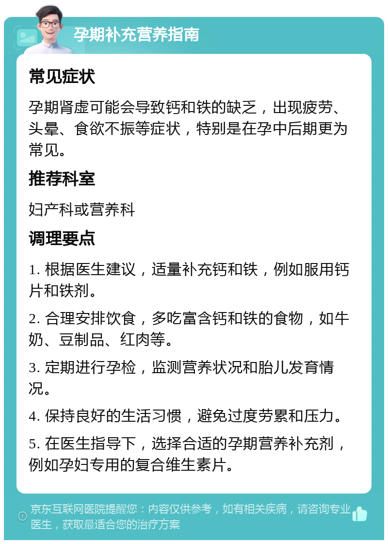 孕期补充营养指南 常见症状 孕期肾虚可能会导致钙和铁的缺乏，出现疲劳、头晕、食欲不振等症状，特别是在孕中后期更为常见。 推荐科室 妇产科或营养科 调理要点 1. 根据医生建议，适量补充钙和铁，例如服用钙片和铁剂。 2. 合理安排饮食，多吃富含钙和铁的食物，如牛奶、豆制品、红肉等。 3. 定期进行孕检，监测营养状况和胎儿发育情况。 4. 保持良好的生活习惯，避免过度劳累和压力。 5. 在医生指导下，选择合适的孕期营养补充剂，例如孕妇专用的复合维生素片。