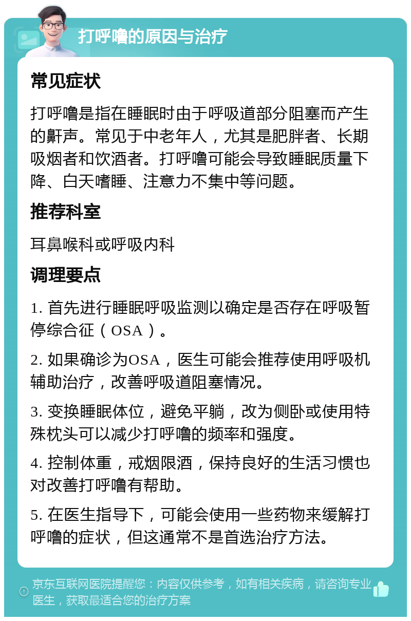 打呼噜的原因与治疗 常见症状 打呼噜是指在睡眠时由于呼吸道部分阻塞而产生的鼾声。常见于中老年人，尤其是肥胖者、长期吸烟者和饮酒者。打呼噜可能会导致睡眠质量下降、白天嗜睡、注意力不集中等问题。 推荐科室 耳鼻喉科或呼吸内科 调理要点 1. 首先进行睡眠呼吸监测以确定是否存在呼吸暂停综合征（OSA）。 2. 如果确诊为OSA，医生可能会推荐使用呼吸机辅助治疗，改善呼吸道阻塞情况。 3. 变换睡眠体位，避免平躺，改为侧卧或使用特殊枕头可以减少打呼噜的频率和强度。 4. 控制体重，戒烟限酒，保持良好的生活习惯也对改善打呼噜有帮助。 5. 在医生指导下，可能会使用一些药物来缓解打呼噜的症状，但这通常不是首选治疗方法。