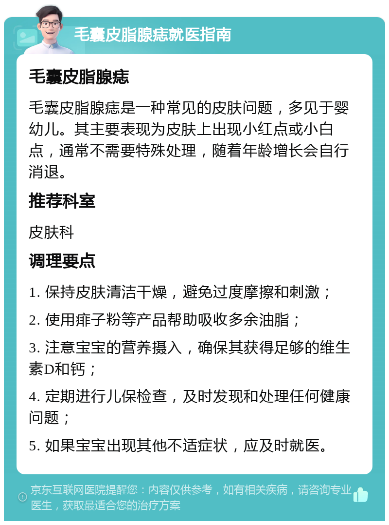 毛囊皮脂腺痣就医指南 毛囊皮脂腺痣 毛囊皮脂腺痣是一种常见的皮肤问题，多见于婴幼儿。其主要表现为皮肤上出现小红点或小白点，通常不需要特殊处理，随着年龄增长会自行消退。 推荐科室 皮肤科 调理要点 1. 保持皮肤清洁干燥，避免过度摩擦和刺激； 2. 使用痱子粉等产品帮助吸收多余油脂； 3. 注意宝宝的营养摄入，确保其获得足够的维生素D和钙； 4. 定期进行儿保检查，及时发现和处理任何健康问题； 5. 如果宝宝出现其他不适症状，应及时就医。