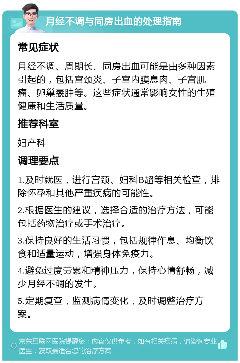 月经不调与同房出血的处理指南 常见症状 月经不调、周期长、同房出血可能是由多种因素引起的，包括宫颈炎、子宫内膜息肉、子宫肌瘤、卵巢囊肿等。这些症状通常影响女性的生殖健康和生活质量。 推荐科室 妇产科 调理要点 1.及时就医，进行宫颈、妇科B超等相关检查，排除怀孕和其他严重疾病的可能性。 2.根据医生的建议，选择合适的治疗方法，可能包括药物治疗或手术治疗。 3.保持良好的生活习惯，包括规律作息、均衡饮食和适量运动，增强身体免疫力。 4.避免过度劳累和精神压力，保持心情舒畅，减少月经不调的发生。 5.定期复查，监测病情变化，及时调整治疗方案。