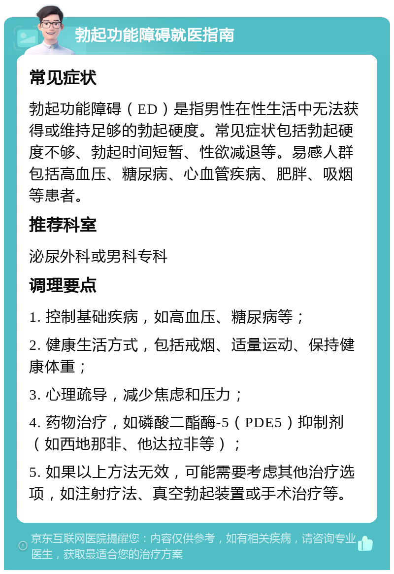 勃起功能障碍就医指南 常见症状 勃起功能障碍（ED）是指男性在性生活中无法获得或维持足够的勃起硬度。常见症状包括勃起硬度不够、勃起时间短暂、性欲减退等。易感人群包括高血压、糖尿病、心血管疾病、肥胖、吸烟等患者。 推荐科室 泌尿外科或男科专科 调理要点 1. 控制基础疾病，如高血压、糖尿病等； 2. 健康生活方式，包括戒烟、适量运动、保持健康体重； 3. 心理疏导，减少焦虑和压力； 4. 药物治疗，如磷酸二酯酶-5（PDE5）抑制剂（如西地那非、他达拉非等）； 5. 如果以上方法无效，可能需要考虑其他治疗选项，如注射疗法、真空勃起装置或手术治疗等。