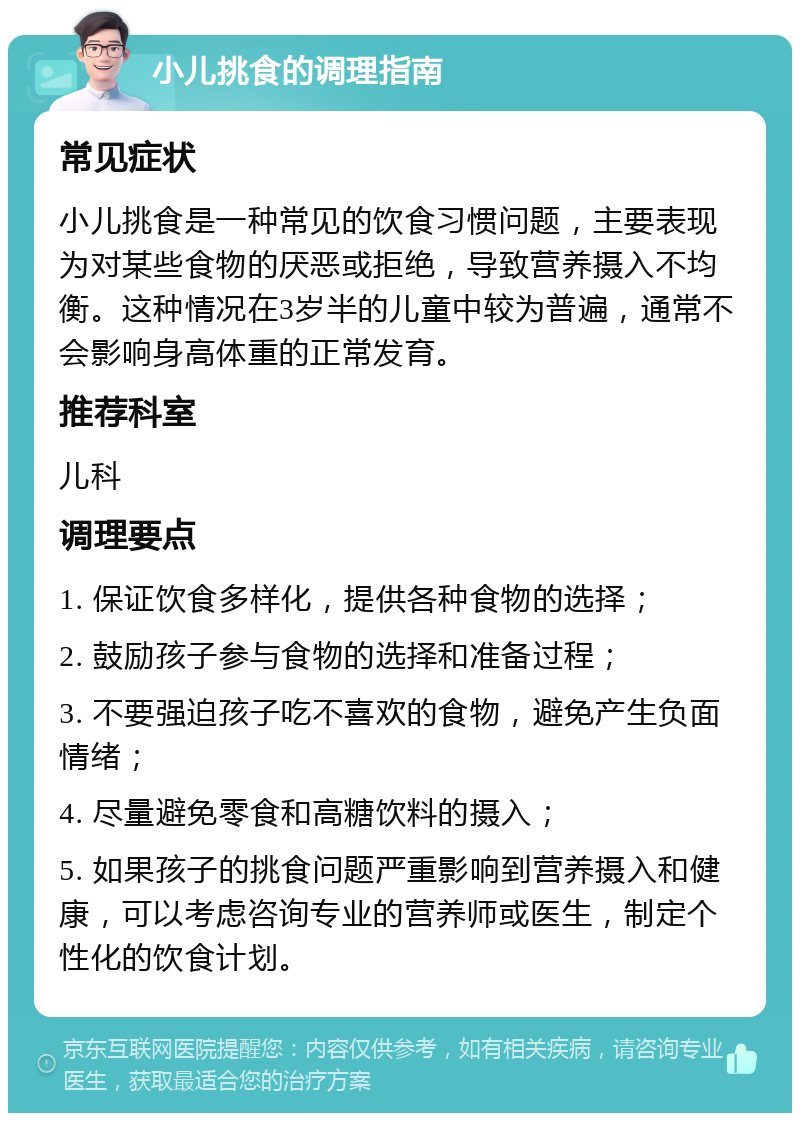 小儿挑食的调理指南 常见症状 小儿挑食是一种常见的饮食习惯问题，主要表现为对某些食物的厌恶或拒绝，导致营养摄入不均衡。这种情况在3岁半的儿童中较为普遍，通常不会影响身高体重的正常发育。 推荐科室 儿科 调理要点 1. 保证饮食多样化，提供各种食物的选择； 2. 鼓励孩子参与食物的选择和准备过程； 3. 不要强迫孩子吃不喜欢的食物，避免产生负面情绪； 4. 尽量避免零食和高糖饮料的摄入； 5. 如果孩子的挑食问题严重影响到营养摄入和健康，可以考虑咨询专业的营养师或医生，制定个性化的饮食计划。