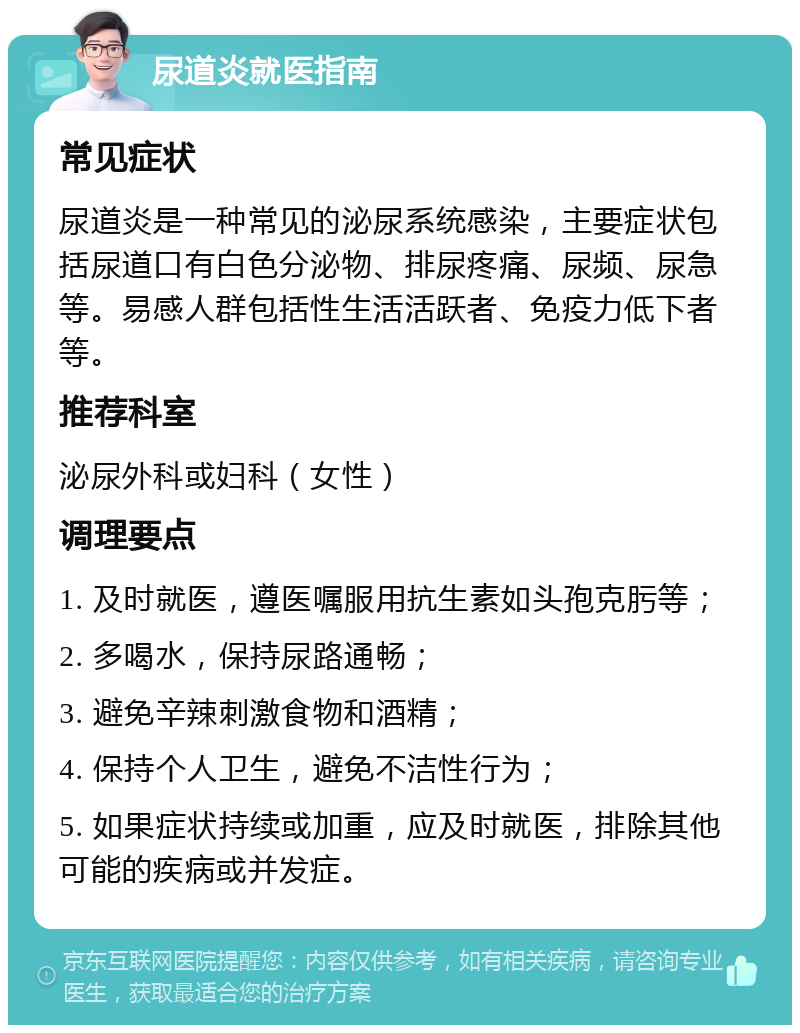 尿道炎就医指南 常见症状 尿道炎是一种常见的泌尿系统感染，主要症状包括尿道口有白色分泌物、排尿疼痛、尿频、尿急等。易感人群包括性生活活跃者、免疫力低下者等。 推荐科室 泌尿外科或妇科（女性） 调理要点 1. 及时就医，遵医嘱服用抗生素如头孢克肟等； 2. 多喝水，保持尿路通畅； 3. 避免辛辣刺激食物和酒精； 4. 保持个人卫生，避免不洁性行为； 5. 如果症状持续或加重，应及时就医，排除其他可能的疾病或并发症。