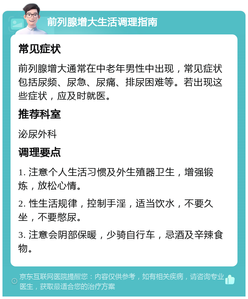 前列腺增大生活调理指南 常见症状 前列腺增大通常在中老年男性中出现，常见症状包括尿频、尿急、尿痛、排尿困难等。若出现这些症状，应及时就医。 推荐科室 泌尿外科 调理要点 1. 注意个人生活习惯及外生殖器卫生，增强锻炼，放松心情。 2. 性生活规律，控制手淫，适当饮水，不要久坐，不要憋尿。 3. 注意会阴部保暖，少骑自行车，忌酒及辛辣食物。