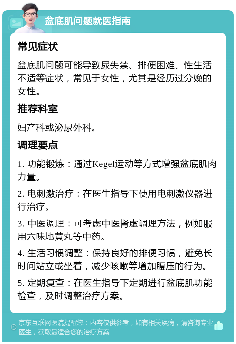 盆底肌问题就医指南 常见症状 盆底肌问题可能导致尿失禁、排便困难、性生活不适等症状，常见于女性，尤其是经历过分娩的女性。 推荐科室 妇产科或泌尿外科。 调理要点 1. 功能锻炼：通过Kegel运动等方式增强盆底肌肉力量。 2. 电刺激治疗：在医生指导下使用电刺激仪器进行治疗。 3. 中医调理：可考虑中医肾虚调理方法，例如服用六味地黄丸等中药。 4. 生活习惯调整：保持良好的排便习惯，避免长时间站立或坐着，减少咳嗽等增加腹压的行为。 5. 定期复查：在医生指导下定期进行盆底肌功能检查，及时调整治疗方案。