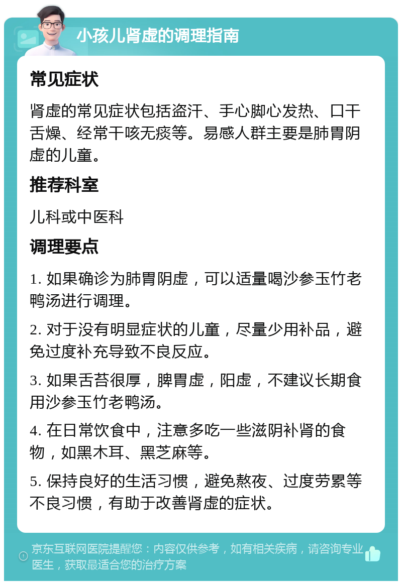 小孩儿肾虚的调理指南 常见症状 肾虚的常见症状包括盗汗、手心脚心发热、口干舌燥、经常干咳无痰等。易感人群主要是肺胃阴虚的儿童。 推荐科室 儿科或中医科 调理要点 1. 如果确诊为肺胃阴虚，可以适量喝沙参玉竹老鸭汤进行调理。 2. 对于没有明显症状的儿童，尽量少用补品，避免过度补充导致不良反应。 3. 如果舌苔很厚，脾胃虚，阳虚，不建议长期食用沙参玉竹老鸭汤。 4. 在日常饮食中，注意多吃一些滋阴补肾的食物，如黑木耳、黑芝麻等。 5. 保持良好的生活习惯，避免熬夜、过度劳累等不良习惯，有助于改善肾虚的症状。