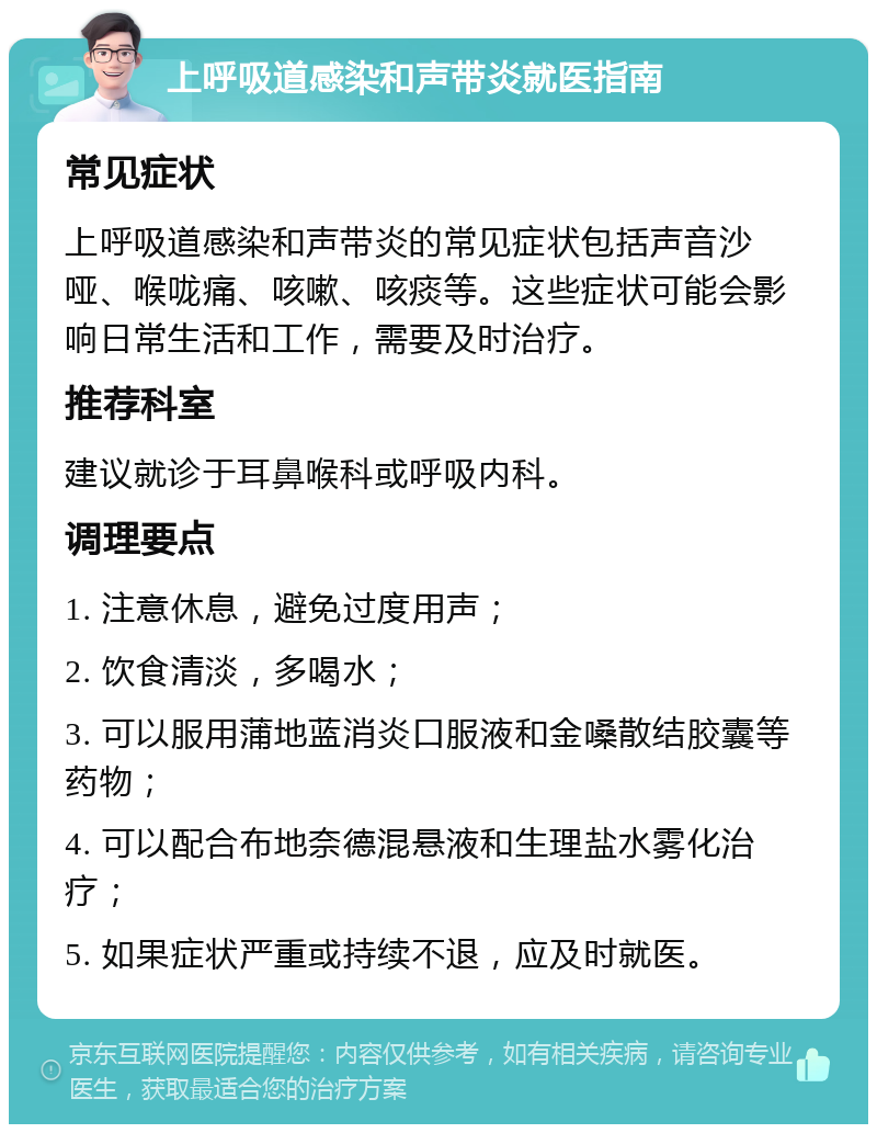 上呼吸道感染和声带炎就医指南 常见症状 上呼吸道感染和声带炎的常见症状包括声音沙哑、喉咙痛、咳嗽、咳痰等。这些症状可能会影响日常生活和工作，需要及时治疗。 推荐科室 建议就诊于耳鼻喉科或呼吸内科。 调理要点 1. 注意休息，避免过度用声； 2. 饮食清淡，多喝水； 3. 可以服用蒲地蓝消炎口服液和金嗓散结胶囊等药物； 4. 可以配合布地奈德混悬液和生理盐水雾化治疗； 5. 如果症状严重或持续不退，应及时就医。