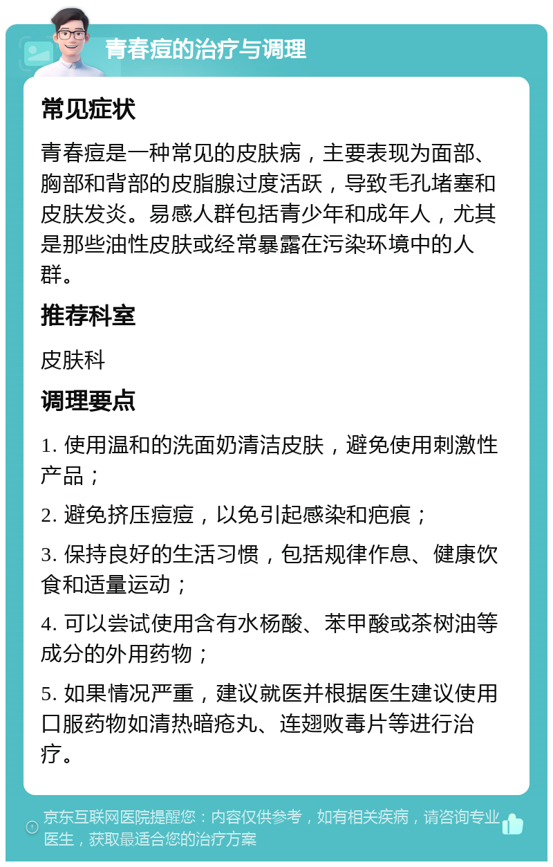 青春痘的治疗与调理 常见症状 青春痘是一种常见的皮肤病，主要表现为面部、胸部和背部的皮脂腺过度活跃，导致毛孔堵塞和皮肤发炎。易感人群包括青少年和成年人，尤其是那些油性皮肤或经常暴露在污染环境中的人群。 推荐科室 皮肤科 调理要点 1. 使用温和的洗面奶清洁皮肤，避免使用刺激性产品； 2. 避免挤压痘痘，以免引起感染和疤痕； 3. 保持良好的生活习惯，包括规律作息、健康饮食和适量运动； 4. 可以尝试使用含有水杨酸、苯甲酸或茶树油等成分的外用药物； 5. 如果情况严重，建议就医并根据医生建议使用口服药物如清热暗疮丸、连翅败毒片等进行治疗。