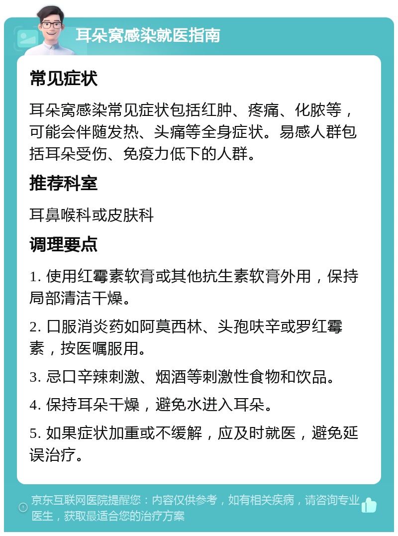 耳朵窝感染就医指南 常见症状 耳朵窝感染常见症状包括红肿、疼痛、化脓等，可能会伴随发热、头痛等全身症状。易感人群包括耳朵受伤、免疫力低下的人群。 推荐科室 耳鼻喉科或皮肤科 调理要点 1. 使用红霉素软膏或其他抗生素软膏外用，保持局部清洁干燥。 2. 口服消炎药如阿莫西林、头孢呋辛或罗红霉素，按医嘱服用。 3. 忌口辛辣刺激、烟酒等刺激性食物和饮品。 4. 保持耳朵干燥，避免水进入耳朵。 5. 如果症状加重或不缓解，应及时就医，避免延误治疗。