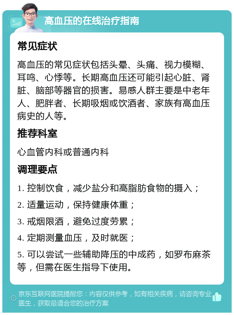 高血压的在线治疗指南 常见症状 高血压的常见症状包括头晕、头痛、视力模糊、耳鸣、心悸等。长期高血压还可能引起心脏、肾脏、脑部等器官的损害。易感人群主要是中老年人、肥胖者、长期吸烟或饮酒者、家族有高血压病史的人等。 推荐科室 心血管内科或普通内科 调理要点 1. 控制饮食，减少盐分和高脂肪食物的摄入； 2. 适量运动，保持健康体重； 3. 戒烟限酒，避免过度劳累； 4. 定期测量血压，及时就医； 5. 可以尝试一些辅助降压的中成药，如罗布麻茶等，但需在医生指导下使用。