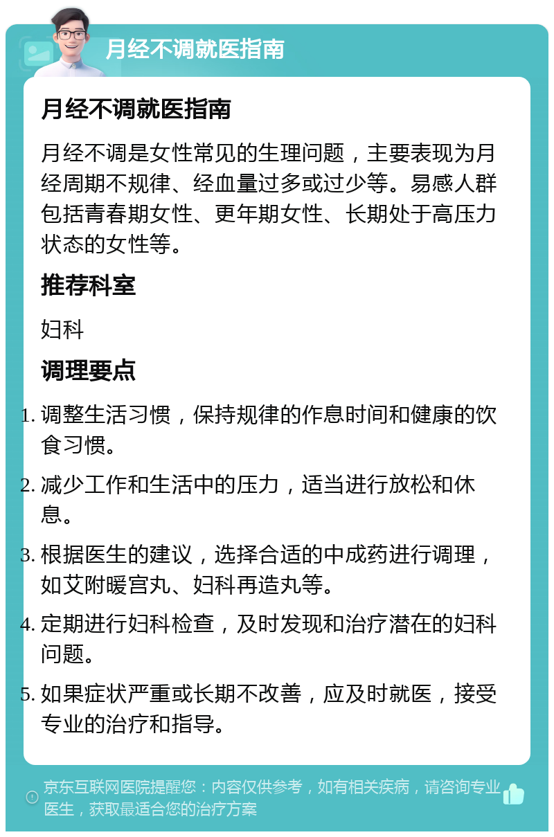 月经不调就医指南 月经不调就医指南 月经不调是女性常见的生理问题，主要表现为月经周期不规律、经血量过多或过少等。易感人群包括青春期女性、更年期女性、长期处于高压力状态的女性等。 推荐科室 妇科 调理要点 调整生活习惯，保持规律的作息时间和健康的饮食习惯。 减少工作和生活中的压力，适当进行放松和休息。 根据医生的建议，选择合适的中成药进行调理，如艾附暖宫丸、妇科再造丸等。 定期进行妇科检查，及时发现和治疗潜在的妇科问题。 如果症状严重或长期不改善，应及时就医，接受专业的治疗和指导。