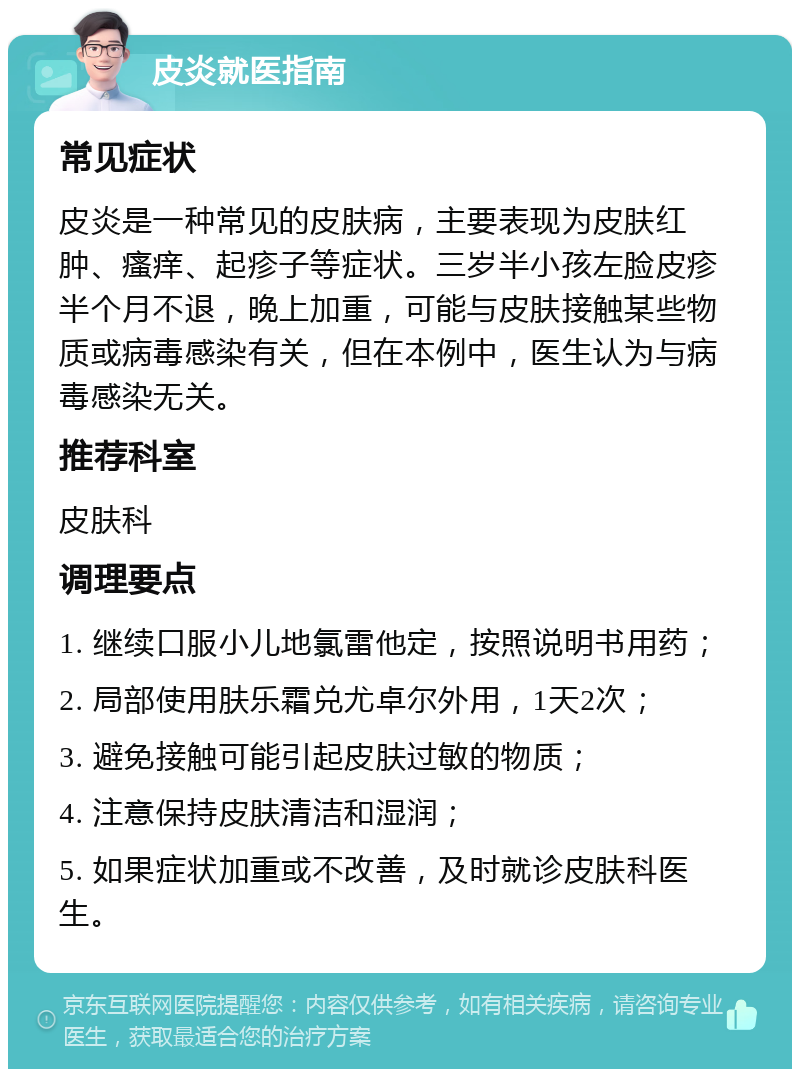 皮炎就医指南 常见症状 皮炎是一种常见的皮肤病，主要表现为皮肤红肿、瘙痒、起疹子等症状。三岁半小孩左脸皮疹半个月不退，晚上加重，可能与皮肤接触某些物质或病毒感染有关，但在本例中，医生认为与病毒感染无关。 推荐科室 皮肤科 调理要点 1. 继续口服小儿地氯雷他定，按照说明书用药； 2. 局部使用肤乐霜兑尤卓尔外用，1天2次； 3. 避免接触可能引起皮肤过敏的物质； 4. 注意保持皮肤清洁和湿润； 5. 如果症状加重或不改善，及时就诊皮肤科医生。