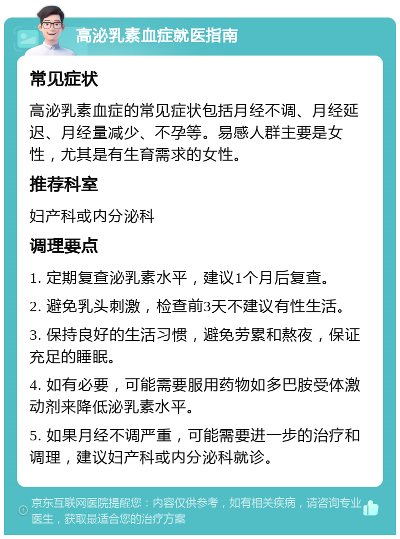 高泌乳素血症就医指南 常见症状 高泌乳素血症的常见症状包括月经不调、月经延迟、月经量减少、不孕等。易感人群主要是女性，尤其是有生育需求的女性。 推荐科室 妇产科或内分泌科 调理要点 1. 定期复查泌乳素水平，建议1个月后复查。 2. 避免乳头刺激，检查前3天不建议有性生活。 3. 保持良好的生活习惯，避免劳累和熬夜，保证充足的睡眠。 4. 如有必要，可能需要服用药物如多巴胺受体激动剂来降低泌乳素水平。 5. 如果月经不调严重，可能需要进一步的治疗和调理，建议妇产科或内分泌科就诊。