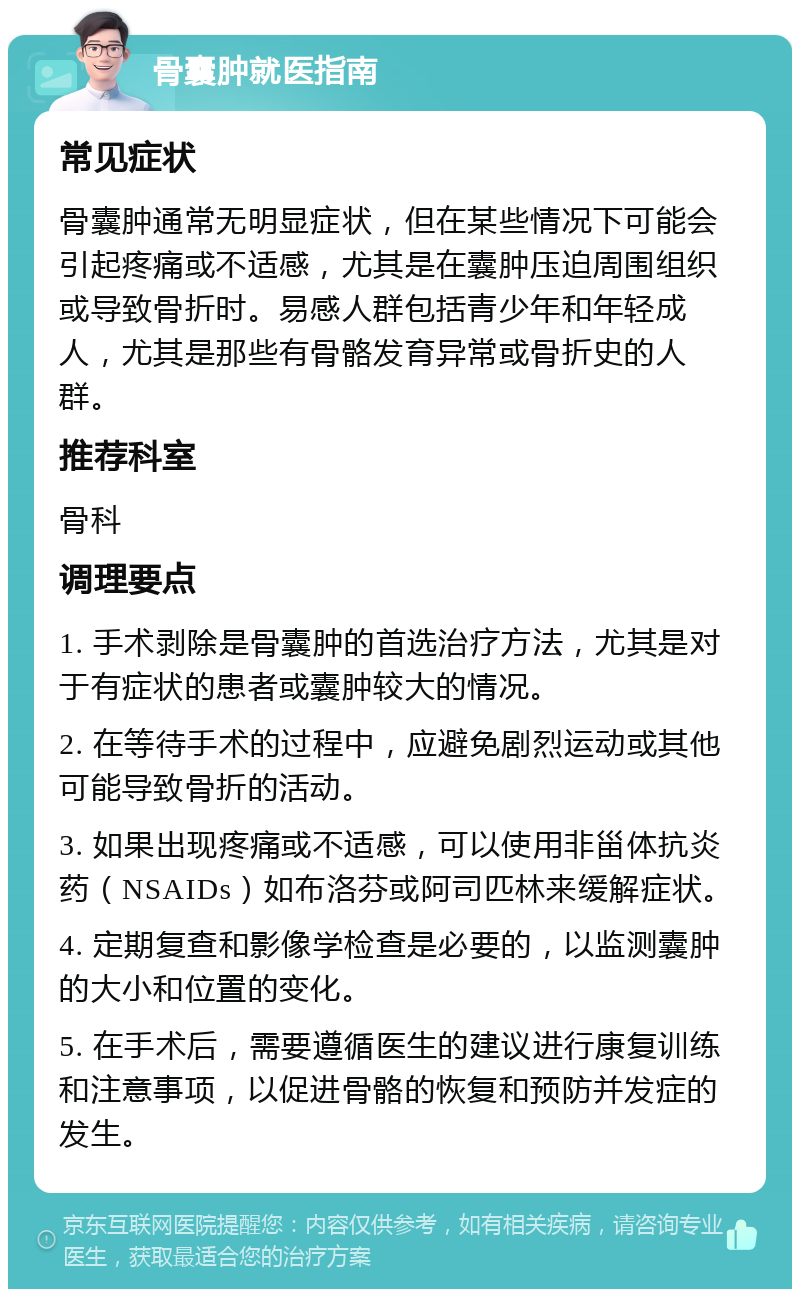 骨囊肿就医指南 常见症状 骨囊肿通常无明显症状，但在某些情况下可能会引起疼痛或不适感，尤其是在囊肿压迫周围组织或导致骨折时。易感人群包括青少年和年轻成人，尤其是那些有骨骼发育异常或骨折史的人群。 推荐科室 骨科 调理要点 1. 手术剥除是骨囊肿的首选治疗方法，尤其是对于有症状的患者或囊肿较大的情况。 2. 在等待手术的过程中，应避免剧烈运动或其他可能导致骨折的活动。 3. 如果出现疼痛或不适感，可以使用非甾体抗炎药（NSAIDs）如布洛芬或阿司匹林来缓解症状。 4. 定期复查和影像学检查是必要的，以监测囊肿的大小和位置的变化。 5. 在手术后，需要遵循医生的建议进行康复训练和注意事项，以促进骨骼的恢复和预防并发症的发生。