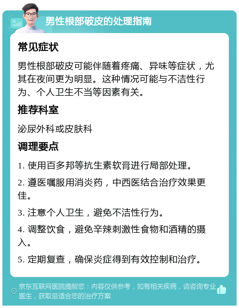 男性根部破皮的处理指南 常见症状 男性根部破皮可能伴随着疼痛、异味等症状，尤其在夜间更为明显。这种情况可能与不洁性行为、个人卫生不当等因素有关。 推荐科室 泌尿外科或皮肤科 调理要点 1. 使用百多邦等抗生素软膏进行局部处理。 2. 遵医嘱服用消炎药，中西医结合治疗效果更佳。 3. 注意个人卫生，避免不洁性行为。 4. 调整饮食，避免辛辣刺激性食物和酒精的摄入。 5. 定期复查，确保炎症得到有效控制和治疗。