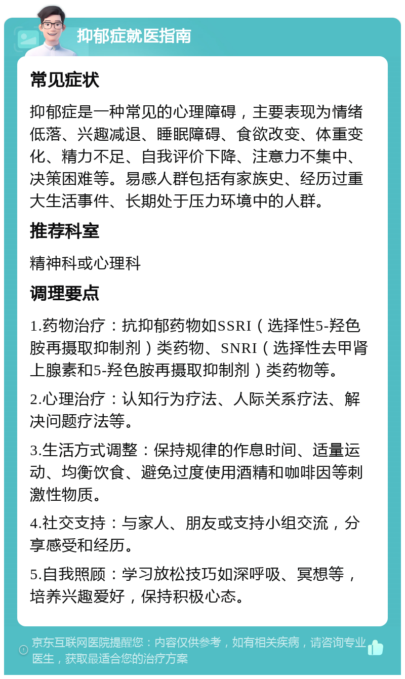 抑郁症就医指南 常见症状 抑郁症是一种常见的心理障碍，主要表现为情绪低落、兴趣减退、睡眠障碍、食欲改变、体重变化、精力不足、自我评价下降、注意力不集中、决策困难等。易感人群包括有家族史、经历过重大生活事件、长期处于压力环境中的人群。 推荐科室 精神科或心理科 调理要点 1.药物治疗：抗抑郁药物如SSRI（选择性5-羟色胺再摄取抑制剂）类药物、SNRI（选择性去甲肾上腺素和5-羟色胺再摄取抑制剂）类药物等。 2.心理治疗：认知行为疗法、人际关系疗法、解决问题疗法等。 3.生活方式调整：保持规律的作息时间、适量运动、均衡饮食、避免过度使用酒精和咖啡因等刺激性物质。 4.社交支持：与家人、朋友或支持小组交流，分享感受和经历。 5.自我照顾：学习放松技巧如深呼吸、冥想等，培养兴趣爱好，保持积极心态。