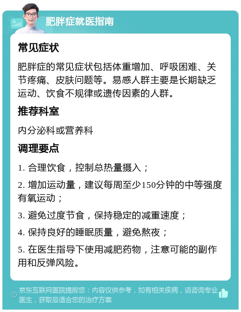 肥胖症就医指南 常见症状 肥胖症的常见症状包括体重增加、呼吸困难、关节疼痛、皮肤问题等。易感人群主要是长期缺乏运动、饮食不规律或遗传因素的人群。 推荐科室 内分泌科或营养科 调理要点 1. 合理饮食，控制总热量摄入； 2. 增加运动量，建议每周至少150分钟的中等强度有氧运动； 3. 避免过度节食，保持稳定的减重速度； 4. 保持良好的睡眠质量，避免熬夜； 5. 在医生指导下使用减肥药物，注意可能的副作用和反弹风险。