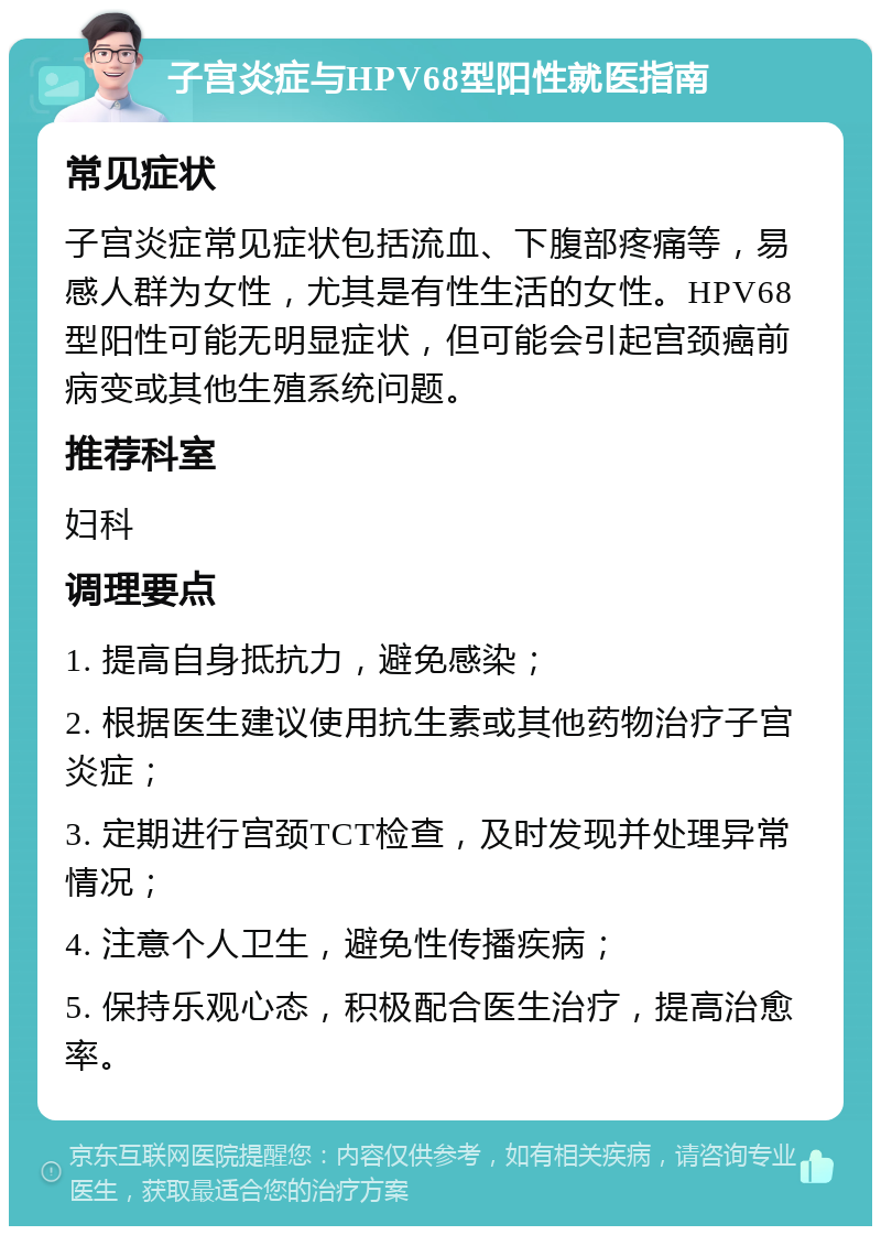 子宫炎症与HPV68型阳性就医指南 常见症状 子宫炎症常见症状包括流血、下腹部疼痛等，易感人群为女性，尤其是有性生活的女性。HPV68型阳性可能无明显症状，但可能会引起宫颈癌前病变或其他生殖系统问题。 推荐科室 妇科 调理要点 1. 提高自身抵抗力，避免感染； 2. 根据医生建议使用抗生素或其他药物治疗子宫炎症； 3. 定期进行宫颈TCT检查，及时发现并处理异常情况； 4. 注意个人卫生，避免性传播疾病； 5. 保持乐观心态，积极配合医生治疗，提高治愈率。