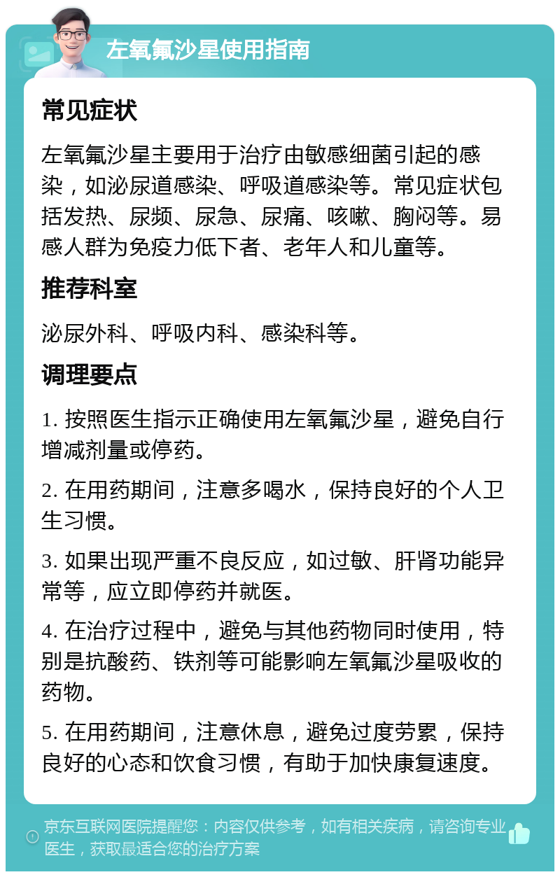 左氧氟沙星使用指南 常见症状 左氧氟沙星主要用于治疗由敏感细菌引起的感染，如泌尿道感染、呼吸道感染等。常见症状包括发热、尿频、尿急、尿痛、咳嗽、胸闷等。易感人群为免疫力低下者、老年人和儿童等。 推荐科室 泌尿外科、呼吸内科、感染科等。 调理要点 1. 按照医生指示正确使用左氧氟沙星，避免自行增减剂量或停药。 2. 在用药期间，注意多喝水，保持良好的个人卫生习惯。 3. 如果出现严重不良反应，如过敏、肝肾功能异常等，应立即停药并就医。 4. 在治疗过程中，避免与其他药物同时使用，特别是抗酸药、铁剂等可能影响左氧氟沙星吸收的药物。 5. 在用药期间，注意休息，避免过度劳累，保持良好的心态和饮食习惯，有助于加快康复速度。