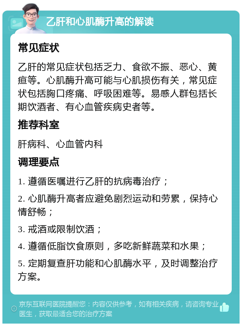 乙肝和心肌酶升高的解读 常见症状 乙肝的常见症状包括乏力、食欲不振、恶心、黄疸等。心肌酶升高可能与心肌损伤有关，常见症状包括胸口疼痛、呼吸困难等。易感人群包括长期饮酒者、有心血管疾病史者等。 推荐科室 肝病科、心血管内科 调理要点 1. 遵循医嘱进行乙肝的抗病毒治疗； 2. 心肌酶升高者应避免剧烈运动和劳累，保持心情舒畅； 3. 戒酒或限制饮酒； 4. 遵循低脂饮食原则，多吃新鲜蔬菜和水果； 5. 定期复查肝功能和心肌酶水平，及时调整治疗方案。