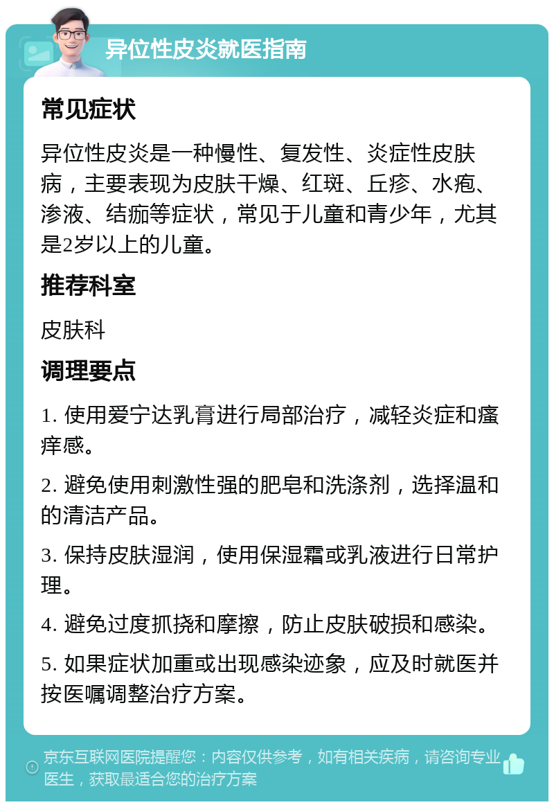 异位性皮炎就医指南 常见症状 异位性皮炎是一种慢性、复发性、炎症性皮肤病，主要表现为皮肤干燥、红斑、丘疹、水疱、渗液、结痂等症状，常见于儿童和青少年，尤其是2岁以上的儿童。 推荐科室 皮肤科 调理要点 1. 使用爱宁达乳膏进行局部治疗，减轻炎症和瘙痒感。 2. 避免使用刺激性强的肥皂和洗涤剂，选择温和的清洁产品。 3. 保持皮肤湿润，使用保湿霜或乳液进行日常护理。 4. 避免过度抓挠和摩擦，防止皮肤破损和感染。 5. 如果症状加重或出现感染迹象，应及时就医并按医嘱调整治疗方案。