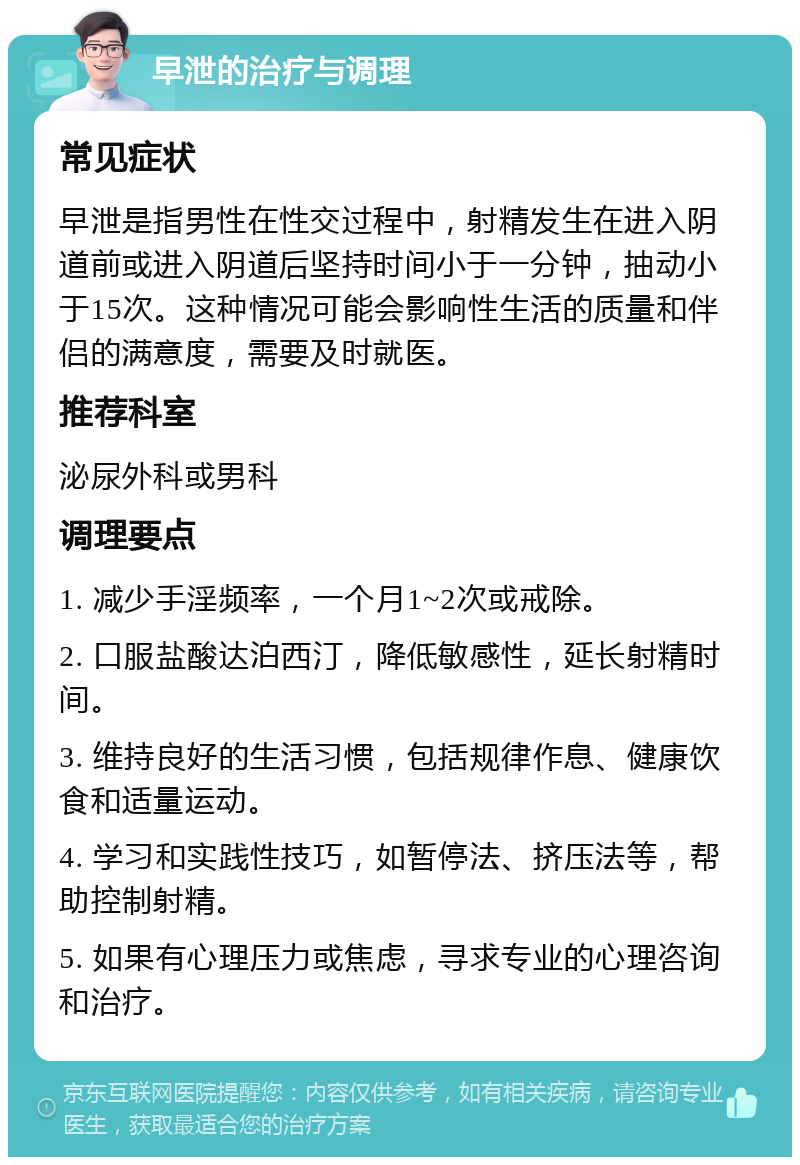 早泄的治疗与调理 常见症状 早泄是指男性在性交过程中，射精发生在进入阴道前或进入阴道后坚持时间小于一分钟，抽动小于15次。这种情况可能会影响性生活的质量和伴侣的满意度，需要及时就医。 推荐科室 泌尿外科或男科 调理要点 1. 减少手淫频率，一个月1~2次或戒除。 2. 口服盐酸达泊西汀，降低敏感性，延长射精时间。 3. 维持良好的生活习惯，包括规律作息、健康饮食和适量运动。 4. 学习和实践性技巧，如暂停法、挤压法等，帮助控制射精。 5. 如果有心理压力或焦虑，寻求专业的心理咨询和治疗。