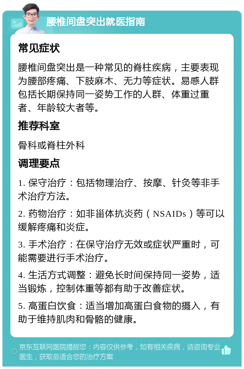 腰椎间盘突出就医指南 常见症状 腰椎间盘突出是一种常见的脊柱疾病，主要表现为腰部疼痛、下肢麻木、无力等症状。易感人群包括长期保持同一姿势工作的人群、体重过重者、年龄较大者等。 推荐科室 骨科或脊柱外科 调理要点 1. 保守治疗：包括物理治疗、按摩、针灸等非手术治疗方法。 2. 药物治疗：如非甾体抗炎药（NSAIDs）等可以缓解疼痛和炎症。 3. 手术治疗：在保守治疗无效或症状严重时，可能需要进行手术治疗。 4. 生活方式调整：避免长时间保持同一姿势，适当锻炼，控制体重等都有助于改善症状。 5. 高蛋白饮食：适当增加高蛋白食物的摄入，有助于维持肌肉和骨骼的健康。