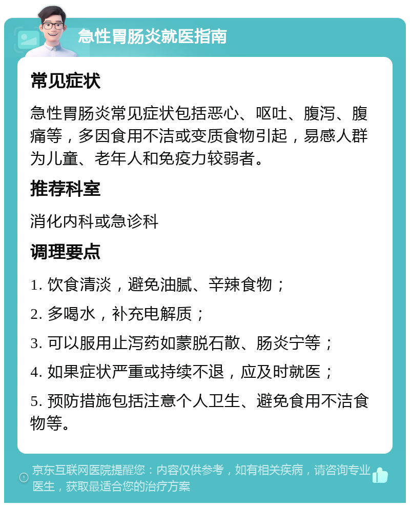 急性胃肠炎就医指南 常见症状 急性胃肠炎常见症状包括恶心、呕吐、腹泻、腹痛等，多因食用不洁或变质食物引起，易感人群为儿童、老年人和免疫力较弱者。 推荐科室 消化内科或急诊科 调理要点 1. 饮食清淡，避免油腻、辛辣食物； 2. 多喝水，补充电解质； 3. 可以服用止泻药如蒙脱石散、肠炎宁等； 4. 如果症状严重或持续不退，应及时就医； 5. 预防措施包括注意个人卫生、避免食用不洁食物等。