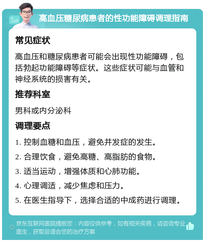 高血压糖尿病患者的性功能障碍调理指南 常见症状 高血压和糖尿病患者可能会出现性功能障碍，包括勃起功能障碍等症状。这些症状可能与血管和神经系统的损害有关。 推荐科室 男科或内分泌科 调理要点 1. 控制血糖和血压，避免并发症的发生。 2. 合理饮食，避免高糖、高脂肪的食物。 3. 适当运动，增强体质和心肺功能。 4. 心理调适，减少焦虑和压力。 5. 在医生指导下，选择合适的中成药进行调理。