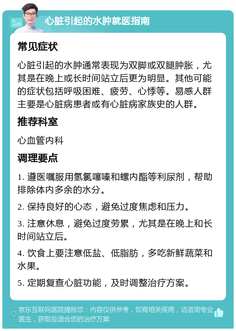 心脏引起的水肿就医指南 常见症状 心脏引起的水肿通常表现为双脚或双腿肿胀，尤其是在晚上或长时间站立后更为明显。其他可能的症状包括呼吸困难、疲劳、心悸等。易感人群主要是心脏病患者或有心脏病家族史的人群。 推荐科室 心血管内科 调理要点 1. 遵医嘱服用氢氯噻嗪和螺内酯等利尿剂，帮助排除体内多余的水分。 2. 保持良好的心态，避免过度焦虑和压力。 3. 注意休息，避免过度劳累，尤其是在晚上和长时间站立后。 4. 饮食上要注意低盐、低脂肪，多吃新鲜蔬菜和水果。 5. 定期复查心脏功能，及时调整治疗方案。