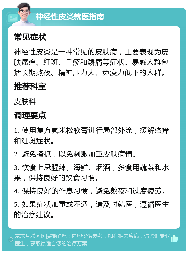 神经性皮炎就医指南 常见症状 神经性皮炎是一种常见的皮肤病，主要表现为皮肤瘙痒、红斑、丘疹和鳞屑等症状。易感人群包括长期熬夜、精神压力大、免疫力低下的人群。 推荐科室 皮肤科 调理要点 1. 使用复方氟米松软膏进行局部外涂，缓解瘙痒和红斑症状。 2. 避免搔抓，以免刺激加重皮肤病情。 3. 饮食上忌腥辣、海鲜、烟酒，多食用蔬菜和水果，保持良好的饮食习惯。 4. 保持良好的作息习惯，避免熬夜和过度疲劳。 5. 如果症状加重或不适，请及时就医，遵循医生的治疗建议。