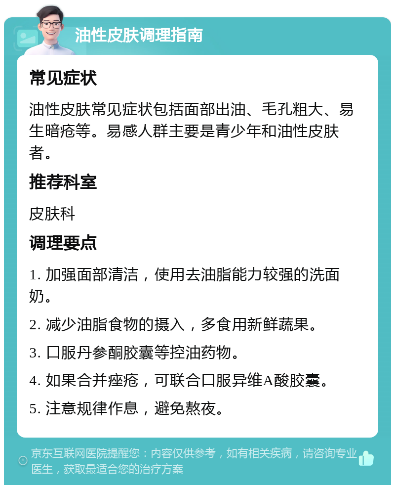 油性皮肤调理指南 常见症状 油性皮肤常见症状包括面部出油、毛孔粗大、易生暗疮等。易感人群主要是青少年和油性皮肤者。 推荐科室 皮肤科 调理要点 1. 加强面部清洁，使用去油脂能力较强的洗面奶。 2. 减少油脂食物的摄入，多食用新鲜蔬果。 3. 口服丹参酮胶囊等控油药物。 4. 如果合并痤疮，可联合口服异维A酸胶囊。 5. 注意规律作息，避免熬夜。