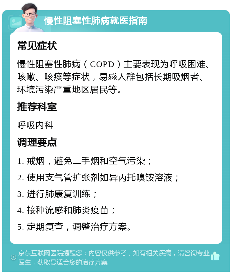 慢性阻塞性肺病就医指南 常见症状 慢性阻塞性肺病（COPD）主要表现为呼吸困难、咳嗽、咳痰等症状，易感人群包括长期吸烟者、环境污染严重地区居民等。 推荐科室 呼吸内科 调理要点 1. 戒烟，避免二手烟和空气污染； 2. 使用支气管扩张剂如异丙托嗅铵溶液； 3. 进行肺康复训练； 4. 接种流感和肺炎疫苗； 5. 定期复查，调整治疗方案。