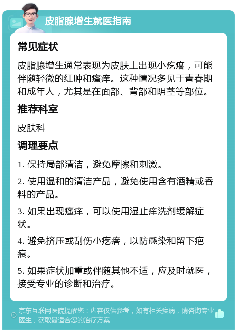 皮脂腺增生就医指南 常见症状 皮脂腺增生通常表现为皮肤上出现小疙瘩，可能伴随轻微的红肿和瘙痒。这种情况多见于青春期和成年人，尤其是在面部、背部和阴茎等部位。 推荐科室 皮肤科 调理要点 1. 保持局部清洁，避免摩擦和刺激。 2. 使用温和的清洁产品，避免使用含有酒精或香料的产品。 3. 如果出现瘙痒，可以使用湿止痒洗剂缓解症状。 4. 避免挤压或刮伤小疙瘩，以防感染和留下疤痕。 5. 如果症状加重或伴随其他不适，应及时就医，接受专业的诊断和治疗。