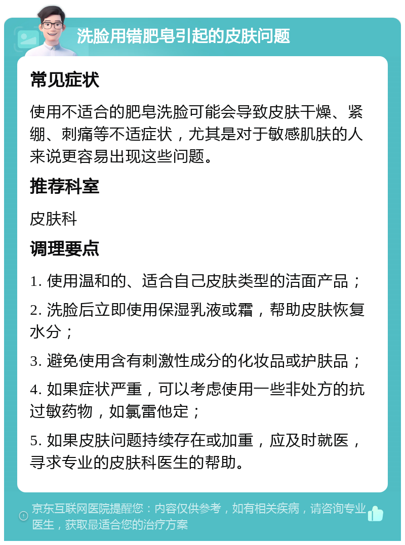 洗脸用错肥皂引起的皮肤问题 常见症状 使用不适合的肥皂洗脸可能会导致皮肤干燥、紧绷、刺痛等不适症状，尤其是对于敏感肌肤的人来说更容易出现这些问题。 推荐科室 皮肤科 调理要点 1. 使用温和的、适合自己皮肤类型的洁面产品； 2. 洗脸后立即使用保湿乳液或霜，帮助皮肤恢复水分； 3. 避免使用含有刺激性成分的化妆品或护肤品； 4. 如果症状严重，可以考虑使用一些非处方的抗过敏药物，如氯雷他定； 5. 如果皮肤问题持续存在或加重，应及时就医，寻求专业的皮肤科医生的帮助。