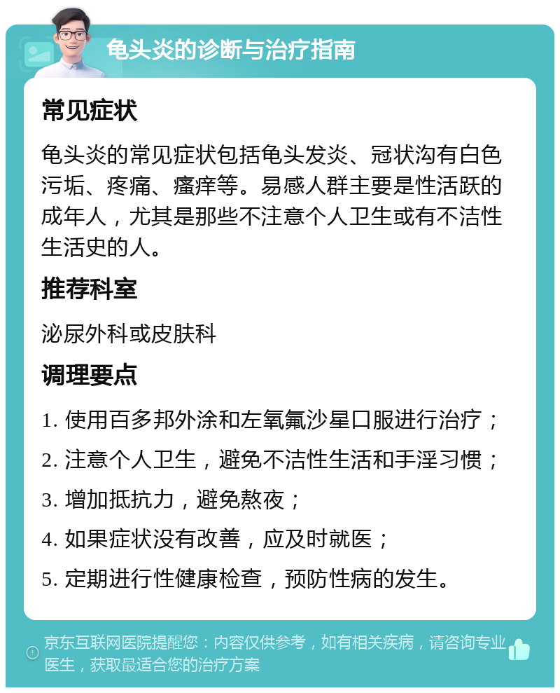 龟头炎的诊断与治疗指南 常见症状 龟头炎的常见症状包括龟头发炎、冠状沟有白色污垢、疼痛、瘙痒等。易感人群主要是性活跃的成年人，尤其是那些不注意个人卫生或有不洁性生活史的人。 推荐科室 泌尿外科或皮肤科 调理要点 1. 使用百多邦外涂和左氧氟沙星口服进行治疗； 2. 注意个人卫生，避免不洁性生活和手淫习惯； 3. 增加抵抗力，避免熬夜； 4. 如果症状没有改善，应及时就医； 5. 定期进行性健康检查，预防性病的发生。