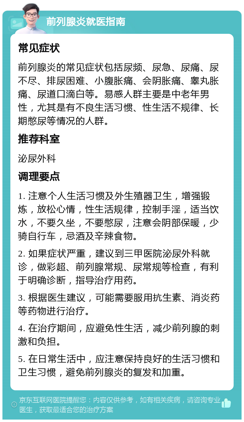 前列腺炎就医指南 常见症状 前列腺炎的常见症状包括尿频、尿急、尿痛、尿不尽、排尿困难、小腹胀痛、会阴胀痛、睾丸胀痛、尿道口滴白等。易感人群主要是中老年男性，尤其是有不良生活习惯、性生活不规律、长期憋尿等情况的人群。 推荐科室 泌尿外科 调理要点 1. 注意个人生活习惯及外生殖器卫生，增强锻炼，放松心情，性生活规律，控制手淫，适当饮水，不要久坐，不要憋尿，注意会阴部保暖，少骑自行车，忌酒及辛辣食物。 2. 如果症状严重，建议到三甲医院泌尿外科就诊，做彩超、前列腺常规、尿常规等检查，有利于明确诊断，指导治疗用药。 3. 根据医生建议，可能需要服用抗生素、消炎药等药物进行治疗。 4. 在治疗期间，应避免性生活，减少前列腺的刺激和负担。 5. 在日常生活中，应注意保持良好的生活习惯和卫生习惯，避免前列腺炎的复发和加重。