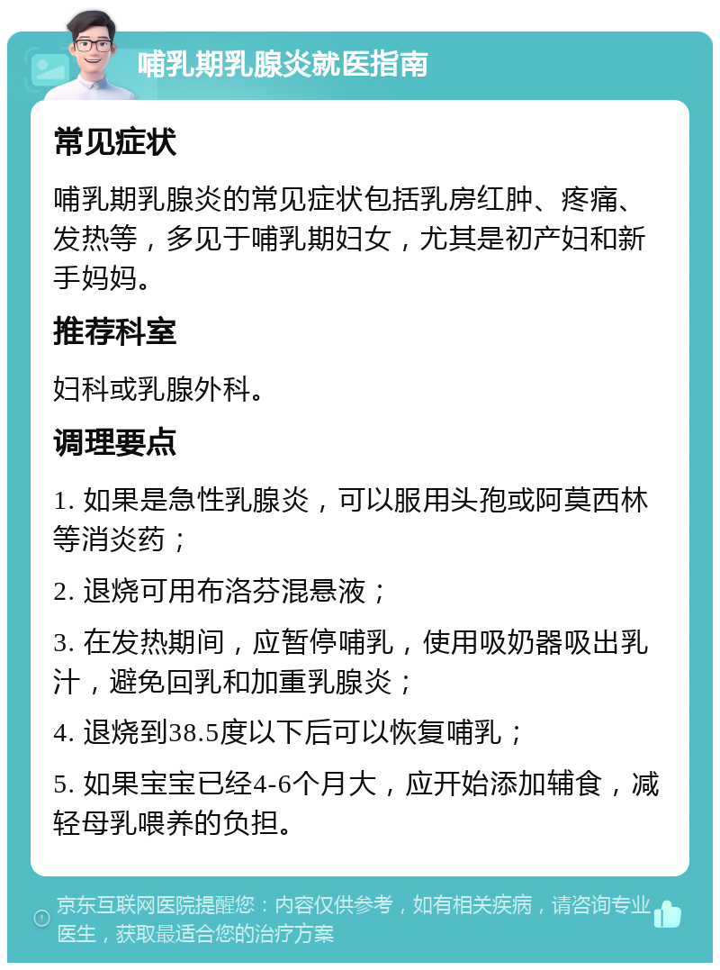 哺乳期乳腺炎就医指南 常见症状 哺乳期乳腺炎的常见症状包括乳房红肿、疼痛、发热等，多见于哺乳期妇女，尤其是初产妇和新手妈妈。 推荐科室 妇科或乳腺外科。 调理要点 1. 如果是急性乳腺炎，可以服用头孢或阿莫西林等消炎药； 2. 退烧可用布洛芬混悬液； 3. 在发热期间，应暂停哺乳，使用吸奶器吸出乳汁，避免回乳和加重乳腺炎； 4. 退烧到38.5度以下后可以恢复哺乳； 5. 如果宝宝已经4-6个月大，应开始添加辅食，减轻母乳喂养的负担。