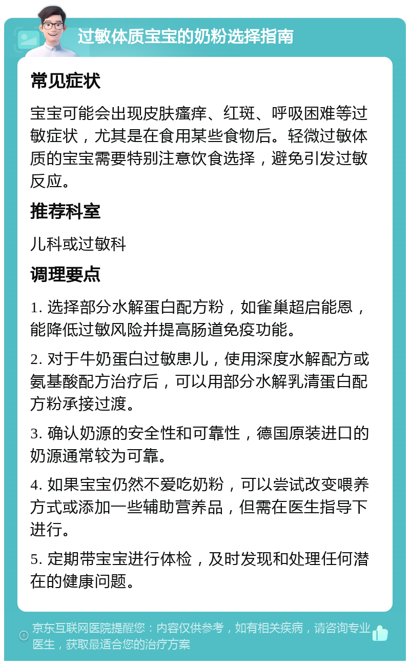 过敏体质宝宝的奶粉选择指南 常见症状 宝宝可能会出现皮肤瘙痒、红斑、呼吸困难等过敏症状，尤其是在食用某些食物后。轻微过敏体质的宝宝需要特别注意饮食选择，避免引发过敏反应。 推荐科室 儿科或过敏科 调理要点 1. 选择部分水解蛋白配方粉，如雀巢超启能恩，能降低过敏风险并提高肠道免疫功能。 2. 对于牛奶蛋白过敏患儿，使用深度水解配方或氨基酸配方治疗后，可以用部分水解乳清蛋白配方粉承接过渡。 3. 确认奶源的安全性和可靠性，德国原装进口的奶源通常较为可靠。 4. 如果宝宝仍然不爱吃奶粉，可以尝试改变喂养方式或添加一些辅助营养品，但需在医生指导下进行。 5. 定期带宝宝进行体检，及时发现和处理任何潜在的健康问题。